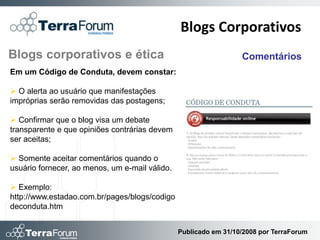 Blogs Corporativos
Blogs corporativos e ética                                        Comentários
Em um Código de Conduta, devem constar:

 O alerta ao usuário que manifestações
impróprias serão removidas das postagens;

 Confirmar que o blog visa um debate
transparente e que opiniões contrárias devem
ser aceitas;

 Somente aceitar comentários quando o
usuário fornecer, ao menos, um e-mail válido.

 Exemplo:
http://www.estadao.com.br/pages/blogs/codigo
deconduta.htm


                                                Publicado em 31/10/2008 por TerraForum
 