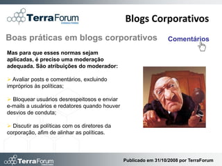 Blogs Corporativos
Boas práticas em blogs corporativos                              Comentários
Mas para que esses normas sejam
aplicadas, é preciso uma moderação
adequada. São atribuições do moderador:

 Avaliar posts e comentários, excluindo
impróprios às políticas;

 Bloquear usuários desrespeitosos e enviar
e-mails a usuários e redatores quando houver
desvios de conduta;

 Discutir as políticas com os diretores da
corporação, afim de alinhar as políticas.



                                               Publicado em 31/10/2008 por TerraForum
 