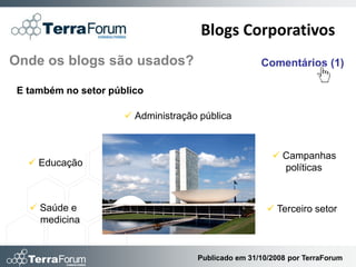 Blogs Corporativos
Onde os blogs são usados?                           Comentários (1)

E também no setor público

                      Administração pública



                                                        Campanhas
   Educação                                             políticas



   Saúde e                                            Terceiro setor
    medicina


                                    Publicado em 31/10/2008 por TerraForum
 