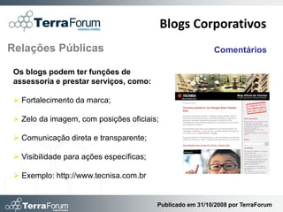 Blogs Corporativos
Relações Públicas                                           Comentários

 Os blogs podem ter funções de
 assessoria e prestar serviços, como:

  Fortalecimento da marca;

  Zelo da imagem, com posições oficiais;

  Comunicação direta e transparente;

  Visibilidade para ações específicas;

  Exemplo: http://www.tecnisa.com.br


                                          Publicado em 31/10/2008 por TerraForum
 