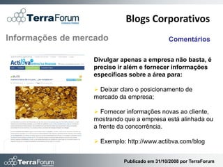 Blogs Corporativos
Informações de mercado                        Comentários

                  Divulgar apenas a empresa não basta, é
                  preciso ir além e fornecer informações
                  específicas sobre a área para:

                   Deixar claro o posicionamento de
                  mercado da empresa;

                   Fornecer informações novas ao cliente,
                  mostrando que a empresa está alinhada ou
                  a frente da concorrência.

                   Exemplo: http://www.actibva.com/blog


                            Publicado em 31/10/2008 por TerraForum
 