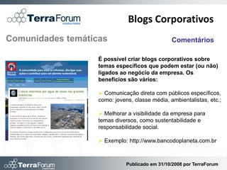 Blogs Corporativos
Comunidades temáticas                           Comentários

                   É possível criar blogs corporativos sobre
                   temas específicos que podem estar (ou não)
                   ligados ao negócio da empresa. Os
                   benefícios são vários:

                    Comunicação direta com públicos específicos,
                   como: jovens, classe média, ambientalistas, etc.;

                    Melhorar a visibilidade da empresa para
                   temas diversos, como sustentabilidade e
                   responsabilidade social.

                    Exemplo: http://www.bancodoplaneta.com.br



                              Publicado em 31/10/2008 por TerraForum
 