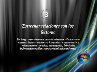 3Estrechar relaciones con los lectoresUn blog corporativo nos permite estrechar relaciones con nuestros lectores o clientes, humanizar nuestro trato y relacionarnos con ellos; aconcejarlos, brindarles información mediante una comunicación informal.
