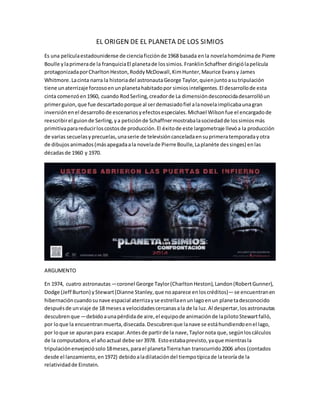 EL ORIGEN DE EL PLANETA DE LOS SIMIOS
Es una películaestadounidense de cienciaficciónde 1968 basada enla novelahomónimade Pierre
Boulle ylaprimerade la franquiciaEl planetade lossimios.FranklinSchaffner dirigiólapelícula
protagonizadaporCharltonHeston,RoddyMcDowall,KimHunter,Maurice Evansy James
Whitmore.Lacinta narra la historiadel astronautaGeorge Taylor,quienjuntoasutripulación
tiene unaterrizaje forzosoenunplanetahabitadopor simiosinteligentes.El desarrollode esta
cinta comenzóen1960, cuando RodSerling,creadorde La dimensióndesconocidadesarrollóun
primerguion,que fue descartadoporque al serdemasiadofiel alanovelaimplicabaunagran
inversiónenel desarrollo de escenariosyefectosespeciales.Michael Wilsonfue el encargadode
reescribirel guionde Serling,ya peticiónde Schaffnermostrabalasociedadde lossimiosmás
primitivaparareducirloscostosde producción.El éxitode este largometraje llevóa la producción
de varias secuelasyprecuelas,unaserie de televisióncanceladaensuprimeratemporadayotra
de dibujosanimados(másapegadaala novelade Pierre Boulle,Laplanète dessinges) enlas
décadasde 1960 y 1970.
ARGUMENTO
En 1974, cuatro astronautas―coronel George Taylor(CharltonHeston),Landon(RobertGunner),
Dodge (Jeff Burton) yStewart(Dianne Stanley,que noaparece enloscréditos)―se encuentranen
hibernacióncuandosunave espacial aterrizayse estrellaenunlagoenun planetadesconocido
despuésde unviaje de 18 mesesa velocidadescercanasala de la luz.Al despertar,losastronautas
descubrenque ―debidoaunapérdidade aire,el equipode animaciónde lapilotoStewartfalló,
por loque la encuentranmuerta,disecada.Descubrenque lanave se estáhundiendoenel lago,
por loque se apuranpara escapar.Antesde partirde la nave,Taylornota que,segúnloscálculos
de la computadora,el añoactual debe ser3978. Estoestabaprevisto,yaque mientrasla
tripulaciónenvejeciósolo18meses,parael planetaTierrahan transcurrido2006 años (contados
desde el lanzamiento,en1972) debidoaladilatacióndel tiempotípicade lateoría de la
relatividadde Einstein.
 