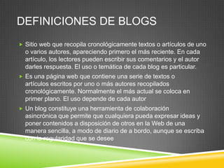 DEFINICIONES DE BLOGS
 Sitio web que recopila cronológicamente textos o artículos de uno
  o varios autores, apareciendo primero el más reciente. En cada
  artículo, los lectores pueden escribir sus comentarios y el autor
  darles respuesta. El uso o temática de cada blog es particular.
 Es una página web que contiene una serie de textos o
  artículos escritos por uno o más autores recopilados
  cronológicamente. Normalmente el más actual se coloca en
  primer plano. El uso depende de cada autor
 Un blog constituye una herramienta de colaboración
  asincrónica que permite que cualquiera pueda expresar ideas y
  poner contenidos a disposición de otros en la Web de una
  manera sencilla, a modo de diario de a bordo, aunque se escriba
  con la regularidad que se desee
 