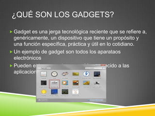 ¿QUÉ SON LOS GADGETS?

 Gadget es una jerga tecnológica reciente que se refiere a,
  genéricamente, un dispositivo que tiene un propósito y
  una función específica, práctica y útil en lo cotidiano.
 Un ejemplo de gadget son todos los aparataos
  electrónicos
 Pueden estar presentes en un blog, parecido a las
  aplicaciones
 