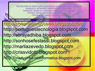 TECNOLOGIA NA EDUCAÇÃO: ENSINANDO E APRENDENDO COM AS TIC UNIDADE II –INTERNET, HIPERTEXTO E HIPERMÍDIA CURSISTA: MARIA DA PIEDADE COSTA AZEVEDO GOMES TUTORA: MARIA MADALENA PEREIRA DA SILVA  Atividade 1B - prática (portfólio virtual) http://hosanabarbosa44.blogspot.com   http://portuguestecnologia.blogspot.com http://sorayadhiba.blogspot.com  http://sonhosefestassi.blogspot.com http://marliazevedo.blogspot.com http://crissvidotti.blogspot.com http:// marlyzinha-labinformatica.blogspot.com   