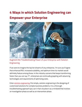 4 Ways in which Solution Engineering can
Empower your Enterprise
Augment the Troubleshooting Power of your Enterprise with Solution
Engineering
If we were to imagine the top ten dreams of any enterprise, I’m sure you’ll agree
that enhanced ROI, increased scalability, and optimum time-to-market would
definitely feature among those. In this industry scenario that keeps transforming
faster than you can say ‘IT’, enterprises are continually grappling with advancing
technologies and requirements of optimizing costs.
Enter solution engineering. Put simply, solution engineering is the designing of
customized solutions for complex business problems. It is a thorough
troubleshooting approach (you can in fact visualize it as a mindset) that involves
an investigation phase as well as an intervention phase.
 