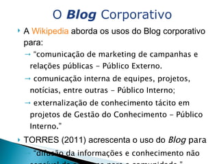 A  Wikipedia  aborda os usos do Blog corporativo para: “ comunicação de marketing de campanhas e relações públicas - Público Externo. comunicação interna de equipes, projetos, notícias, entre outras - Público Interno; externalização de conhecimento tácito em projetos de Gestão do Conhecimento - Público Interno.” TORRES (2011) acrescenta o uso do  Blog  para  “ difusão da informações e conhecimento não sensível da empresa para a comunidade.”  O  Blog  Corporativo 