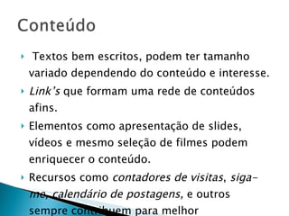 Textos bem escritos, podem ter tamanho variado dependendo do conteúdo e interesse. Link’s  que formam uma rede de conteúdos afins. Elementos como apresentação de slides, vídeos e mesmo seleção de filmes podem enriquecer o conteúdo. Recursos como  contadores de visitas ,  siga-me, calendário de postagens,  e outros sempre contribuem para melhor apresentação de um  blog. 