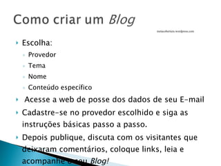 Escolha: Provedor Tema  Nome Conteúdo específico Acesse a web de posse dos dados de seu E-mail Cadastre-se no provedor escolhido e siga as instruções básicas passo a passo. Depois publique, discuta com os visitantes que deixaram comentários, coloque links, leia e acompanhe o seu  Blog! metacobertura.wordpress.com 