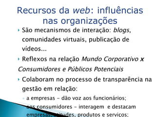 São mecanismos de interação:  blogs , comunidades virtuais, publicação de vídeos...  Reflexos na relação  Mundo Corporativo  x Consumidores e Públicos Potenciais Colaboram no processo de transparência na gestão em relação:  a empresas - dão voz aos funcionários;  aos consumidores - interagem  e destacam empresas, atitudes, produtos e serviços; Marketing Marcas e produtos recebem elogio ou crítica. Recursos da  web : influências nas organizações 