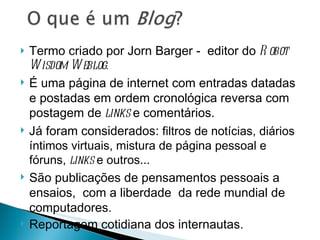 Termo criado por Jorn Barger -  editor do  Robot Wisdom Weblog.  É uma página de internet com entradas datadas e postadas em ordem cronológica reversa com postagem de  links  e comentários. Já foram considerados:  filtros de notícias, diários íntimos virtuais, mistura de página pessoal e fóruns,  links  e outros... São publicações de pensamentos pessoais a ensaios,  com a liberdade  da rede mundial de computadores. Reportagem cotidiana dos internautas.  