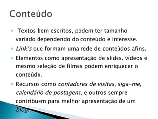 Textos bem escritos, podem ter tamanho variado dependendo do conteúdo e interesse. Link’s  que formam uma rede de conteúdos afins. Elementos como apresentação de slides, vídeos e mesmo seleção de filmes podem enriquecer o conteúdo. Recursos como  contadores de visitas ,  siga-me, calendário de postagens,  e outros sempre contribuem para melhor apresentação de um  blog. 