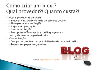 Alguns provedores de  blog’s   Blogger – faz parte da rede de serviços  google . Movaple type – em Inglês. Sapo - em português Siter – em Inglês. Wordpress – Tem opcional de linguagem em  português para uma parte do site.   Customização Templates prontos com possibilidades de personalização. Podem ser pagos ou gratuitos. Fonte:  http://shinsei.com.br   
