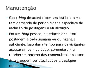 Cada  blog  de acordo com seu estilo e tema tem demanda de periodicidade específica de inclusão de postagens e atualização. Em um  blog  pessoal ou educacional uma postagem a cada semana ou quinzena é suficiente. Isso daria tempo para os visitantes acessarem com cuidado, comentarem e receberem retorno dos comentários do autor. Link’s  podem ser atualizados a qualquer momento. 
