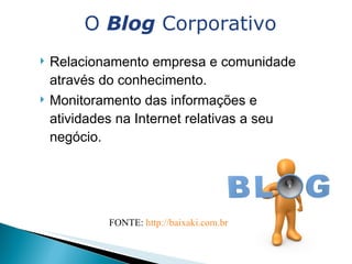 Relacionamento empresa e comunidade através do conhecimento.  Monitoramento das informações e atividades na Internet relativas a seu negócio. O  Blog  Corporativo FONTE:  http://baixaki.com.br   