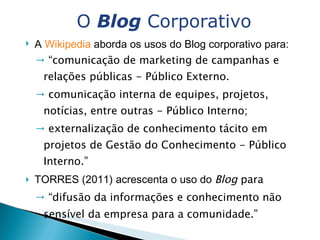 A  Wikipedia  aborda os usos do Blog corporativo para: “ comunicação de marketing de campanhas e relações públicas - Público Externo. comunicação interna de equipes, projetos, notícias, entre outras - Público Interno; externalização de conhecimento tácito em projetos de Gestão do Conhecimento - Público Interno.” TORRES (2011) acrescenta o uso do  Blog  para  “ difusão da informações e conhecimento não sensível da empresa para a comunidade.”   O  Blog  Corporativo 