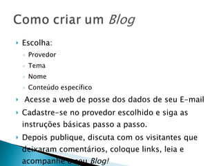 Escolha: Provedor Tema  Nome Conteúdo específico Acesse a web de posse dos dados de seu E-mail Cadastre-se no provedor escolhido e siga as instruções básicas passo a passo. Depois publique, discuta com os visitantes que deixaram comentários, coloque links, leia e acompanhe o seu  Blog! 