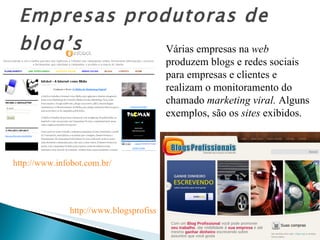 Empresas produtoras de blog’s Várias empresas na  web  produzem blogs e redes sociais  para empresas e clientes e realizam o monitoramento do chamado  marketing viral.  Alguns exemplos, são os  sites  exibidos. http://www.infobot.com.br/   http://www.blogsprofissionais.com.br/   