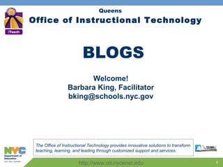 1
Office of Instructional Technology
The Office of Instructional Technology provides innovative solutions to transform
teaching, learning, and leading through customized support and services.
Queens
Welcome!
Barbara King, Facilitator
bking@schools.nyc.gov
http://www.oit.nycenet.edu
BLOGS
 