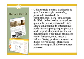 O blog surgiu no final da década de
                 90 e é a abreviação de weblog,
BLOG, O QUE É?
                 junção de Web (rede de
                 computadores) e log (uma espécie
                 de diário de bordo dos navegadores
                 que anotavam as posições do dia).
                 Blog é uma página da Internet que
                 pode ser vista por qualquer pessoa e
                 onde se pode disponibilizar idéias,
                 pensamentos e pequenas produções
                 como: imagens, sons, textos e
                 vídeos. O blog, portanto, é como um
                 diário eletrônico na Internet que
                 pode ser compartilhado com outras
                 pessoas.
 