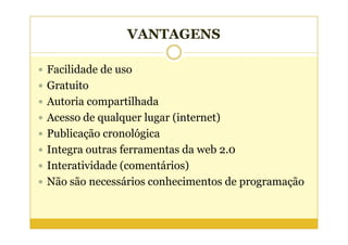 VANTAGENS

Facilidade de uso
Gratuito
Autoria compartilhada
Acesso de qualquer lugar (internet)
Publicação cronológica
Integra outras ferramentas da web 2.0
Interatividade (comentários)
Não são necessários conhecimentos de programação
 
