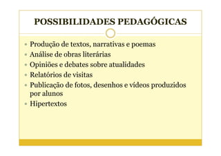 POSSIBILIDADES PEDAGÓGICAS

Produção de textos, narrativas e poemas
Análise de obras literárias
Opiniões e debates sobre atualidades
Relatórios de visitas
Publicação de fotos, desenhos e vídeos produzidos
por alunos
Hipertextos
 