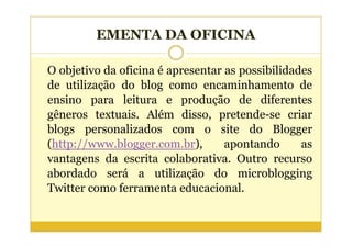 EMENTA DA OFICINA

O objetivo da oficina é apresentar as possibilidades
de utilização do blog como encaminhamento de
ensino para leitura e produção de diferentes
gêneros textuais. Além disso, pretende-se criar
blogs personalizados com o site do Blogger
(http://www.blogger.com.br),       apontando      as
vantagens da escrita colaborativa. Outro recurso
abordado será a utilização do microblogging
Twitter como ferramenta educacional.
 