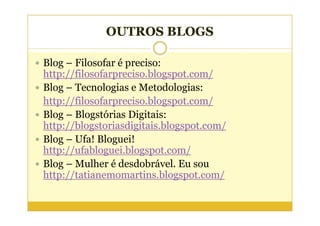 OUTROS BLOGS

Blog – Filosofar é preciso:
http://filosofarpreciso.blogspot.com/
Blog – Tecnologias e Metodologias:
http://filosofarpreciso.blogspot.com/
Blog – Blogstórias Digitais:
http://blogstoriasdigitais.blogspot.com/
Blog – Ufa! Bloguei!
http://ufabloguei.blogspot.com/
Blog – Mulher é desdobrável. Eu sou
http://tatianemomartins.blogspot.com/
 