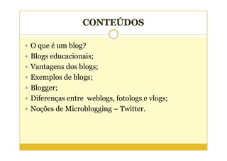 CONTEÚDOS

O que é um blog?
Blogs educacionais;
Vantagens dos blogs;
Exemplos de blogs;
Blogger;
Diferenças entre weblogs, fotologs e vlogs;
Noções de Microblogging – Twitter.
 