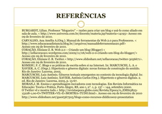 REFERÊNCIAS

BURGARDT, Lilian. Professor “blogueiro” – razões para criar um blog e usá-lo como aliado em
sala de aula. < http://www.universia.com.br/docente/materia.jsp?materia=14193> Acesso em
09 de fevereiro de 2010.
CARVALHO, Ana Amélia A.(Org.). Manual de ferramentas da Web 2.0 para Professores. <
http://www.educacaoadistancia.blog.br//arquivos/manualdeferramentas20.pdf>
Acesso em 09 de fevereiro de 2010.
CORAÇÃO, Eliziane Z. R. Web 2.0 – Criando um blog (Blogger) <
http://zellacoracao1.wordpress.com/2009/11/06/web-2-0-criando-um-blog-do-blogger/>
Acesso em 09 de fevereiro de 2010.
CORAÇÃO, Eliziane Z. R. Twitter.< http://www.slideshare.net/zellacoracao/twitter-3056671>.
Acesso em 09 de fevereiro de 2010.
KOMESU, F. C. Blogs e as práticas de escrita sobre si na Internet. In: MARCUSCHI, L. A. e
XAVIER, A. C. (Orgs.). Hipertexto e gêneros digitais: novas formas de construção do sentido.
Rio de Janeiro: Lucerna, 2005.
MARCUSCHI, Luiz Antônio. Gêneros textuais emergentes no contexto da tecnologia digital. In:
MARCUSCHI, Luiz Antônio; XAVIER, Antônio Carlos (Org.). Hipertexto e gêneros digitais. 2.
ed. Rio de Janeiro: Lucerna, 2005, p. 13-67.
MORAN,J. M. Ensino e aprendizagem inovadores com tecnologias. Em Revista Informática na
Educação: Teoria e Prática, Porto Alegre, RS, ano 1, n°. 1, p. 137 – 144, setembro 2000.
O Twitter vê e mostra tudo.< http://revistaepoca.globo.com/Revista/Epoca/0,,EMI63823-
15228-1,00-O+TWITTER+VE+E+MOSTRA+TUDO.html>. Acesso em 09 de fevereiro de 2010
http://www.slideshare.net/guest367505/blogs-como-recursos-diddicos02-presentation
 