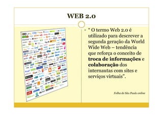 WEB 2.0

     “ O termo Web 2.0 é
     utilizado para descrever a
     segunda geração da World
     Wide Web – tendência
     que reforça o conceito de
     troca de informações e
     colaboração dos
     internautas com sites e
     serviços virtuais”.


                Folha de São Paulo online
 