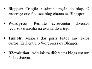  Blogger: Criação e administração do blog. O
endereço que fica seu blog chama-se Blogspot.
 Wordpress: Permite acrescentar
recursos e auxilia na escrita do artigo.

diversos

 Tumblr: Maioria dos posts feitos são textos
curtos. Está entre o Wordpress ou Blogger.
 B2evolution: Administra diferentes blogs em um
único sistema.

 