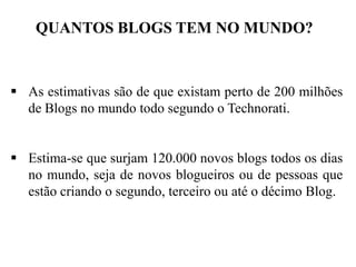 QUANTOS BLOGS TEM NO MUNDO?

 As estimativas são de que existam perto de 200 milhões
de Blogs no mundo todo segundo o Technorati.
 Estima-se que surjam 120.000 novos blogs todos os dias
no mundo, seja de novos blogueiros ou de pessoas que
estão criando o segundo, terceiro ou até o décimo Blog.

 
