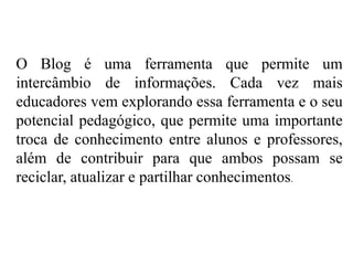 O Blog é uma ferramenta que permite um
intercâmbio de informações. Cada vez mais
educadores vem explorando essa ferramenta e o seu
potencial pedagógico, que permite uma importante
troca de conhecimento entre alunos e professores,
além de contribuir para que ambos possam se
reciclar, atualizar e partilhar conhecimentos.

 