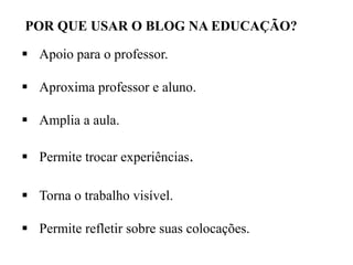 POR QUE USAR O BLOG NA EDUCAÇÃO?
 Apoio para o professor.

 Aproxima professor e aluno.
 Amplia a aula.
 Permite trocar experiências.
 Torna o trabalho visível.
 Permite refletir sobre suas colocações.

 
