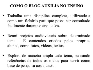 COMO O BLOG AUXILIA NO ENSINO
 Trabalha uma disciplina completa, utilizando-a
como um fichário para que possa ser consultado
facilmente durante o ano letivo.

 Reuni projetos audiovisuais sobre determinado
tema.
E conteúdos criados pelos próprios
alunos, como fotos, vídeos, textos.
 Explora de maneira ampla cada tema, buscando
referências de todos os meios para servir como
base de pesquisa aos alunos.

 