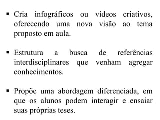  Cria infográficos ou vídeos criativos,
oferecendo uma nova visão ao tema
proposto em aula.
 Estrutura a busca de referências
interdisciplinares que venham agregar
conhecimentos.
 Propõe uma abordagem diferenciada, em
que os alunos podem interagir e ensaiar
suas próprias teses.

 