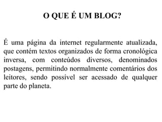 O QUE É UM BLOG?
É uma página da internet regularmente atualizada,
que contém textos organizados de forma cronológica
inversa, com conteúdos diversos, denominados
postagens, permitindo normalmente comentários dos
leitores, sendo possível ser acessado de qualquer
parte do planeta.

 
