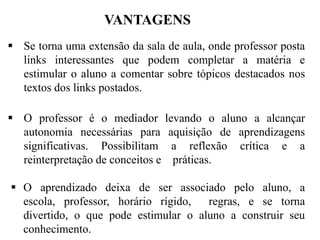 VANTAGENS
 Se torna uma extensão da sala de aula, onde professor posta
links interessantes que podem completar a matéria e
estimular o aluno a comentar sobre tópicos destacados nos
textos dos links postados.
 O professor é o mediador
autonomia necessárias para
significativas. Possibilitam
reinterpretação de conceitos e

levando o aluno a alcançar
aquisição de aprendizagens
a reflexão crítica e a
práticas.

 O aprendizado deixa de ser associado pelo aluno, a
escola, professor, horário rígido,
regras, e se torna
divertido, o que pode estimular o aluno a construir seu
conhecimento.

 