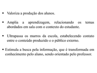  Valoriza a produção dos alunos.
 Amplia a aprendizagem, relacionando os
abordados em sala com o contexto do estudante.

temas

 Ultrapassa os murros da escola, estabelecendo contato
entre o conteúdo produzido e o público externo.
 Estimula a busca pela informação, que é transformada em
conhecimento pelo aluno, sendo orientado pelo professor.

 
