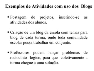 Exemplos de Atividades com uso dos Blogs
 Postagem de projetos,
atividades dos alunos.

inserindo-se

as

 Criação de um blog da escola com temas para
blog de cada turma, onde toda comunidade
escolar possa trabalhar em conjunto.
 Professores podem lançar problemas de
raciocínio- logico, para que coletivamente a
turma chegue a uma solução.

 
