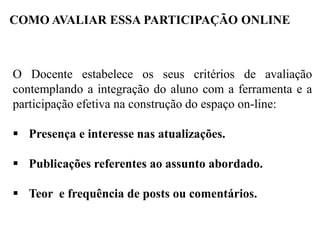 COMO AVALIAR ESSA PARTICIPAÇÃO ONLINE

O Docente estabelece os seus critérios de avaliação
contemplando a integração do aluno com a ferramenta e a
participação efetiva na construção do espaço on-line:
 Presença e interesse nas atualizações.
 Publicações referentes ao assunto abordado.
 Teor e frequência de posts ou comentários.

 