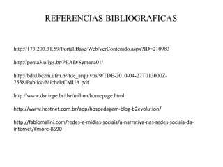 REFERENCIAS BIBLIOGRAFICAS

http://173.203.31.59/Portal.Base/Web/verContenido.aspx?ID=210983
http://penta3.ufrgs.br/PEAD/Semana01/
http://bdtd.bczm.ufrn.br/tde_arquivos/9/TDE-2010-04-27T013000Z2558/Publico/MicheleCMUA.pdf
http://www.dsr.inpe.br/dsr/milton/homepage.html

http://www.hostnet.com.br/app/hospedagem-blog-b2evolution/
http://fabiomalini.com/redes-e-midias-sociais/a-narrativa-nas-redes-sociais-dainternet/#more-8590

 