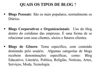 QUAIS OS TIPOS DE BLOG ?
 Blogs Pessoais: São os mais populares, normalmente os
Diários.
 Blogs Corporativos e Organizacionais: Uso do blog
dentro do cotidiano das empresas. É uma forma de se
relacionar com seus clientes, sócios e futuros clientes.
 Blogs de Gênero: Tema específico, com conteúdo
dominado pelo usuário. Algumas categorias de blogs
recebem denominações específicas, como: Blog
Educativo, Literário, Politica, Religião, Notícias, Artes,
Serviços, Moda, Tecnologia.

 