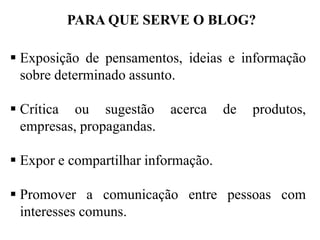PARA QUE SERVE O BLOG?
 Exposição de pensamentos, ideias e informação
sobre determinado assunto.
 Crítica ou sugestão
empresas, propagandas.

acerca

de

produtos,

 Expor e compartilhar informação.
 Promover a comunicação entre pessoas com
interesses comuns.

 