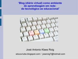 José Antonio Klaes Roig
educa-tube.blogspot.com / joseroig7@hotmail.com
“Blog (diário virtual) como ambiente
de aprendizagem em rede:
do tecnológico ao educacional”
 