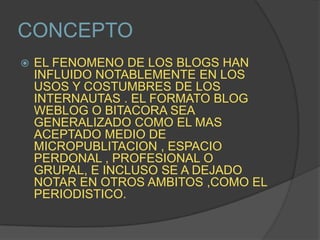 CONCEPTOEL FENOMENO DE LOS BLOGS HAN INFLUIDO NOTABLEMENTE EN LOS USOS Y COSTUMBRES DE LOS INTERNAUTAS . EL FORMATO BLOG WEBLOG O BITACORA SEA GENERALIZADO COMO EL MAS ACEPTADO MEDIO DE MICROPUBLITACION , ESPACIO PERDONAL , PROFESIONAL O GRUPAL, E INCLUSO SE A DEJADO NOTAR EN OTROS AMBITOS ,COMO EL PERIODISTICO.