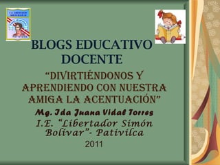BLOGS EDUCATIVO DOCENTE “ DIVIRTIÉNDONOS Y APRENDIENDO CON NUESTRA AMIGA LA ACENTUACIÓN” Mg. Ida Juana Vidal Torres I.E. “...